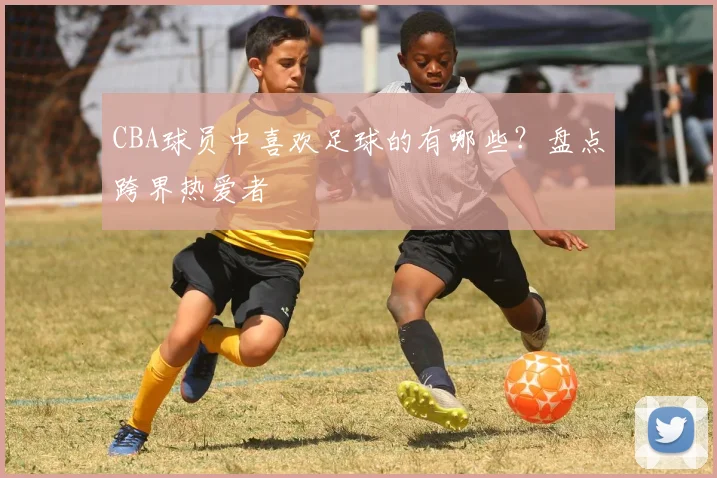 CBA球员中喜欢足球的有哪些？盘点跨界热爱者