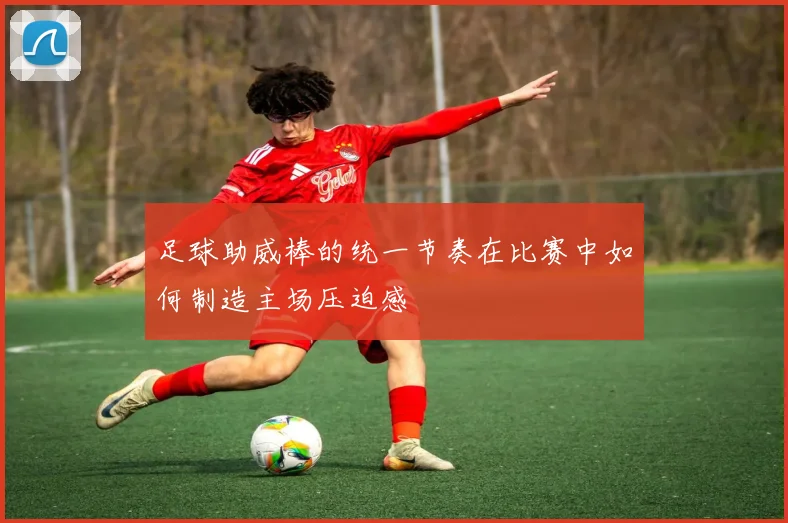 足球助威棒的统一节奏在比赛中如何制造主场压迫感