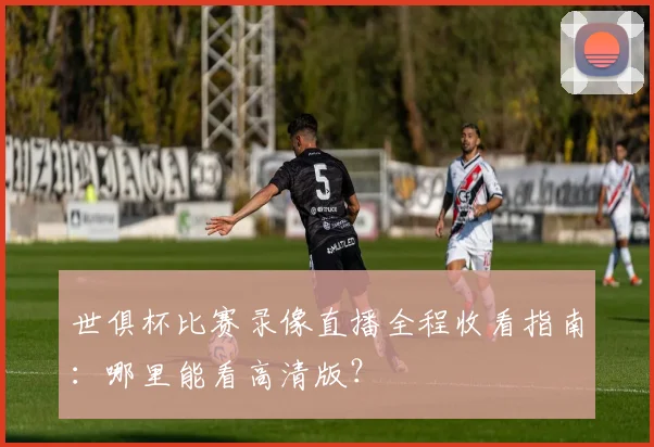世俱杯比赛录像直播全程收看指南：哪里能看高清版？
