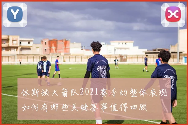 休斯顿火箭队2021赛季的整体表现如何有哪些关键赛事值得回顾