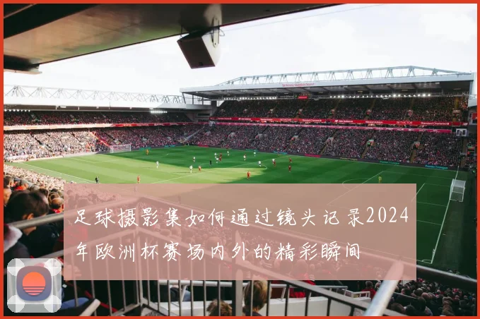 足球摄影集如何通过镜头记录2024年欧洲杯赛场内外的精彩瞬间
