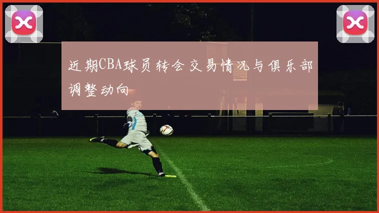 近期CBA球员转会交易情况与俱乐部调整动向