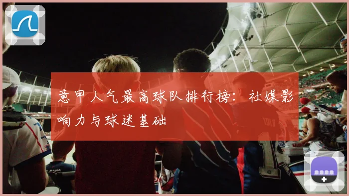 意甲人气最高球队排行榜:社媒影响力与球迷基础
